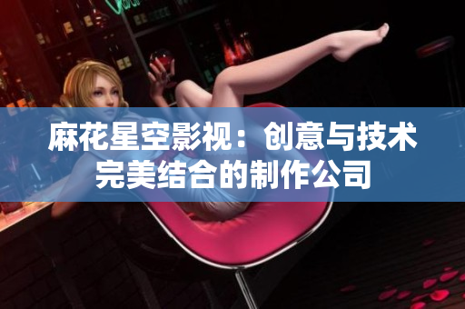 麻花星空影视：创意与技术完美结合的制作公司
