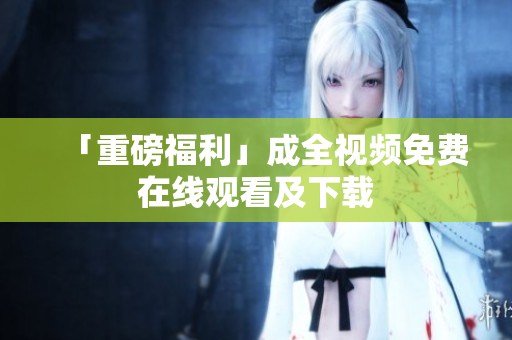 「重磅福利」成全视频免费在线观看及下载