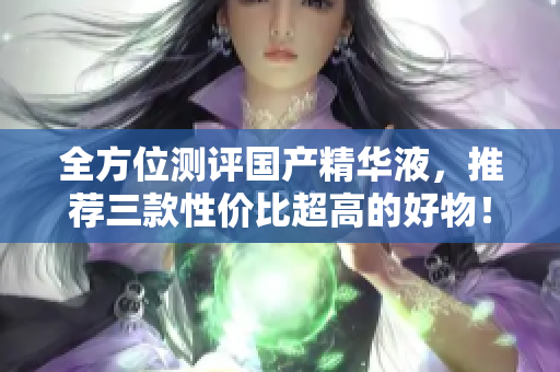 全方位测评国产精华液，推荐三款性价比超高的好物！