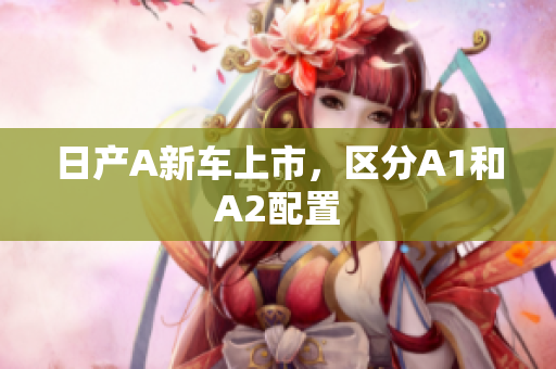 日产A新车上市，区分A1和A2配置
