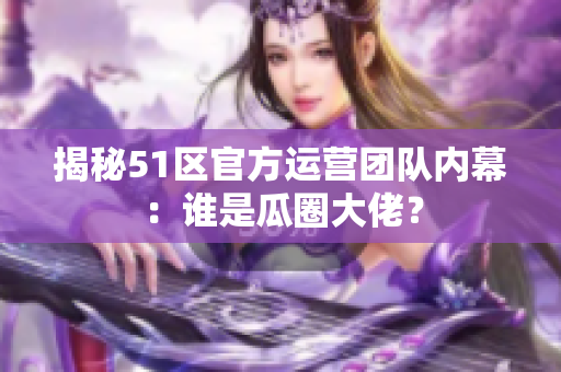 揭秘51区官方运营团队内幕：谁是瓜圈大佬？