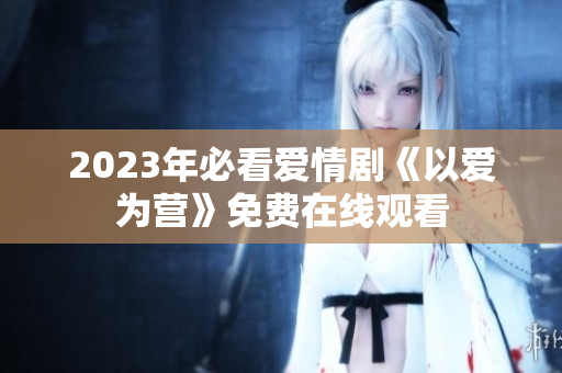 2023年必看爱情剧《以爱为营》免费在线观看