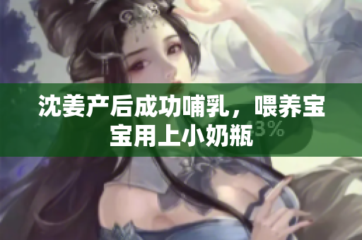 沈姜产后成功哺乳，喂养宝宝用上小奶瓶