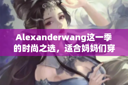 Alexanderwang这一季的时尚之选，适合妈妈们穿着