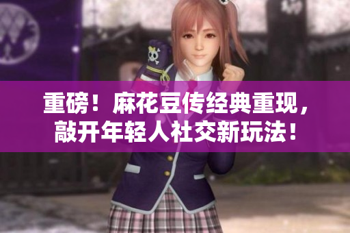重磅！麻花豆传经典重现，敲开年轻人社交新玩法！