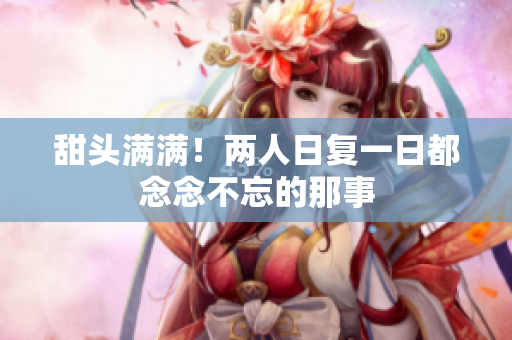 甜头满满！两人日复一日都念念不忘的那事