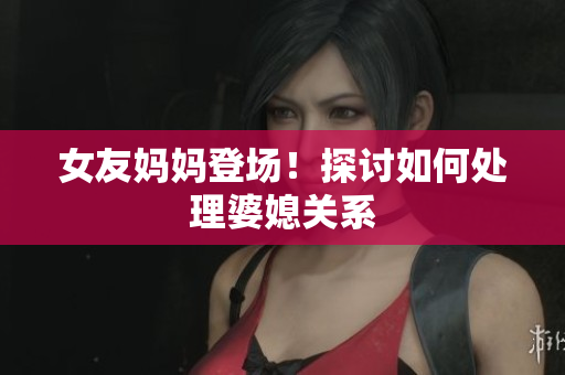 女友妈妈登场！探讨如何处理婆媳关系