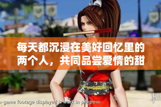 每天都沉浸在美好回忆里的两个人，共同品尝爱情的甜蜜滋味