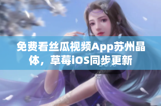 免费看丝瓜视频App苏州晶体，草莓iOS同步更新