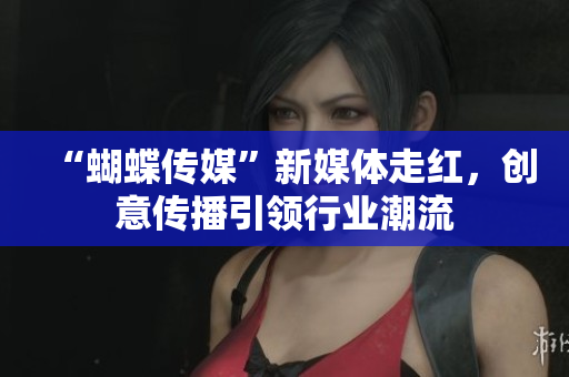 “蝴蝶传媒”新媒体走红，创意传播引领行业潮流