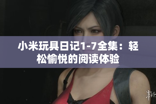 小米玩具日记1-7全集：轻松愉悦的阅读体验