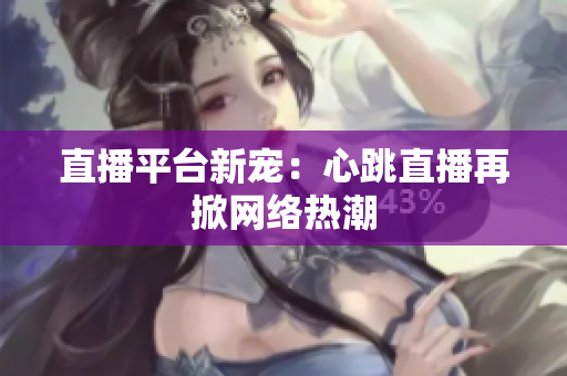 直播平台新宠：心跳直播再掀网络热潮