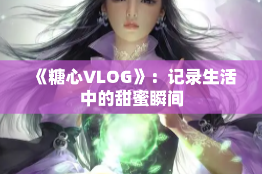 《糖心VLOG》：记录生活中的甜蜜瞬间