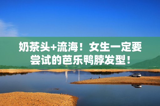 奶茶头+流海！女生一定要尝试的芭乐鸭脖发型！