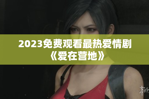 2023免费观看最热爱情剧《爱在营地》