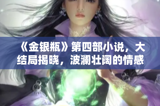 《金银瓶》第四部小说，大结局揭晓，波澜壮阔的情感纠葛唯美终章