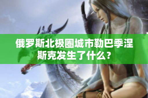 俄罗斯北极圈城市勒巴季涅斯克发生了什么？