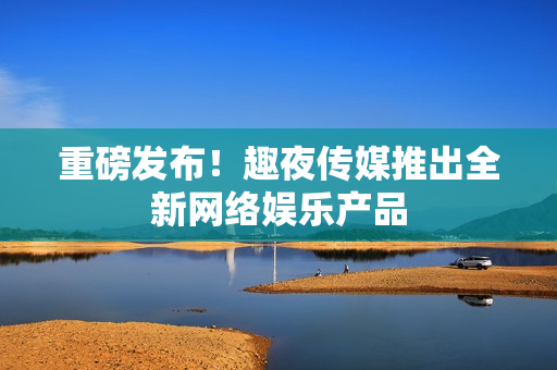 重磅发布！趣夜传媒推出全新网络娱乐产品