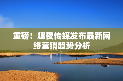 重磅！趣夜传媒发布最新网络营销趋势分析