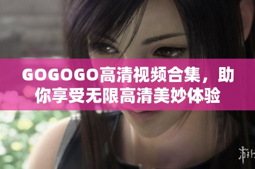 GOGOGO高清视频合集，助你享受无限高清美妙体验