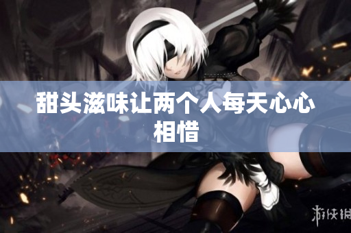 甜头滋味让两个人每天心心相惜