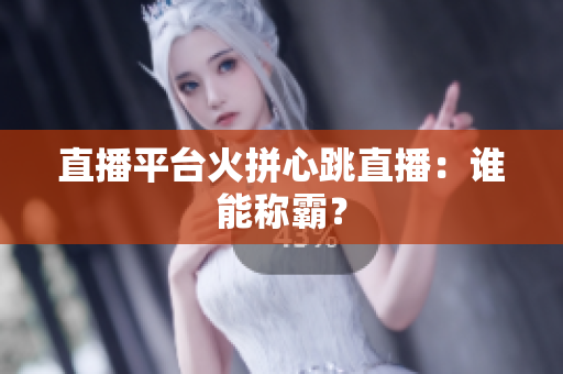 直播平台火拼心跳直播：谁能称霸？