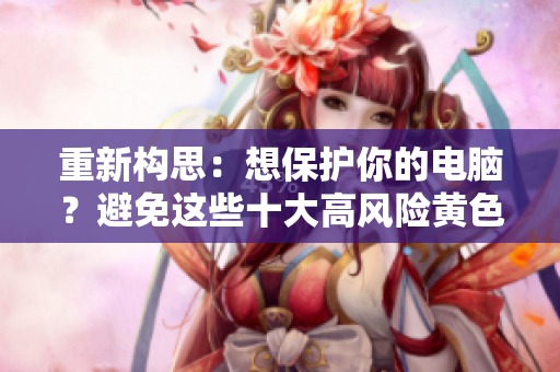重新构思：想保护你的电脑？避免这些十大高风险黄色软件！