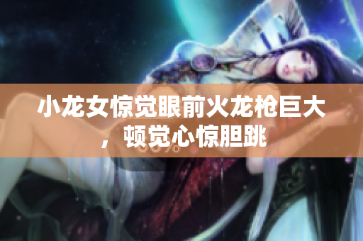 小龙女惊觉眼前火龙枪巨大，顿觉心惊胆跳