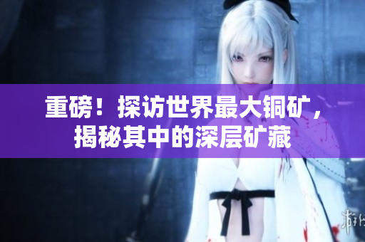 重磅！探访世界最大铜矿，揭秘其中的深层矿藏