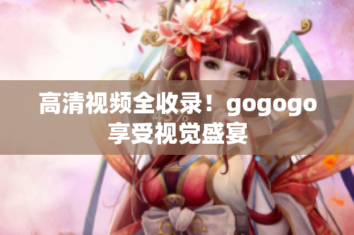 高清视频全收录！gogogo享受视觉盛宴