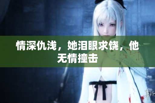 情深仇浅，她泪眼求饶，他无情撞击