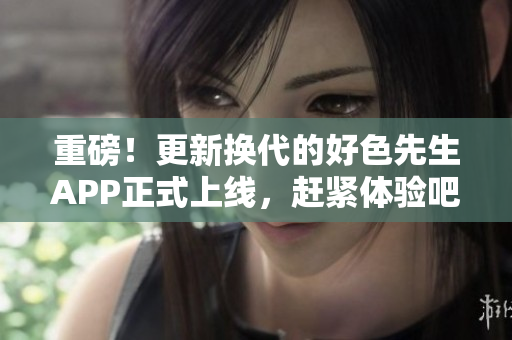 重磅！更新换代的好色先生APP正式上线，赶紧体验吧！
