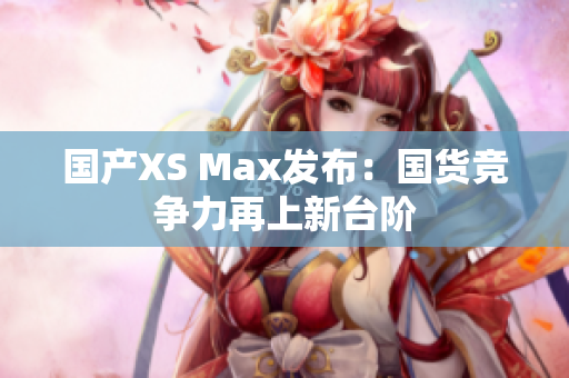 国产XS Max发布：国货竞争力再上新台阶