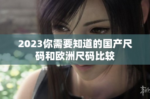 2023你需要知道的国产尺码和欧洲尺码比较