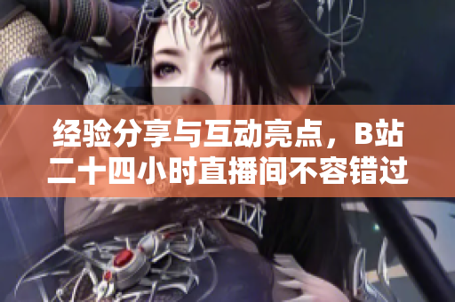 经验分享与互动亮点，B站二十四小时直播间不容错过