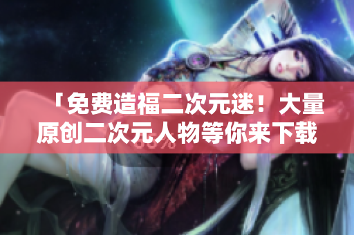 「免费造福二次元迷！大量原创二次元人物等你来下载！」