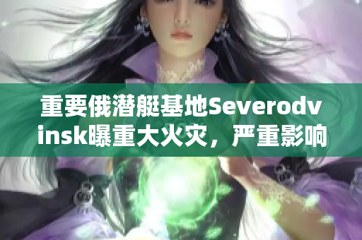 重要俄潜艇基地Severodvinsk曝重大火灾，严重影响俄国海军建设