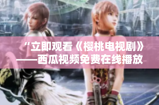 “立即观看《樱桃电视剧》——西瓜视频免费在线播放”