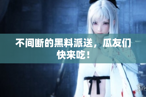 不间断的黑料派送，瓜友们快来吃！