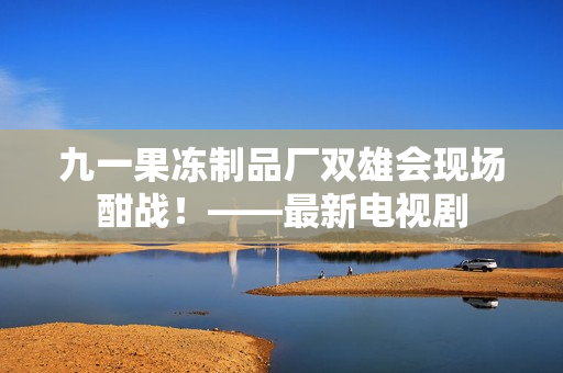 九一果冻制品厂双雄会现场酣战！——最新电视剧