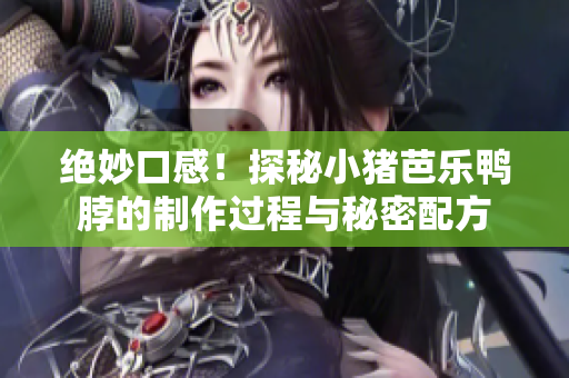 绝妙口感！探秘小猪芭乐鸭脖的制作过程与秘密配方