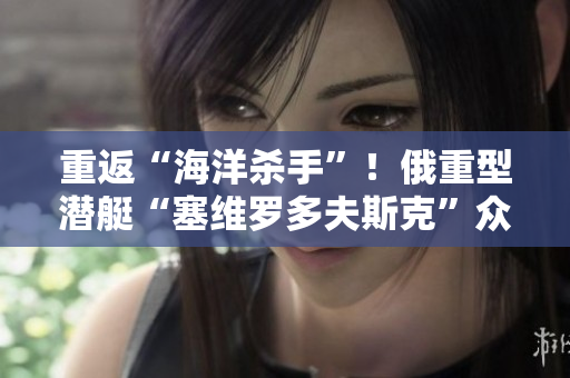 重返“海洋杀手”！俄重型潜艇“塞维罗多夫斯克”众所期待的试验得到成功