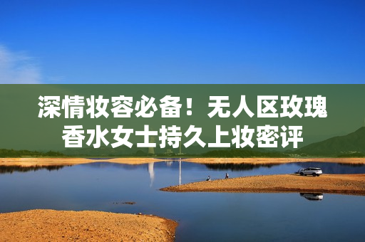 深情妆容必备！无人区玫瑰香水女士持久上妆密评