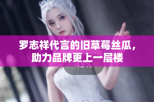 罗志祥代言的旧草莓丝瓜，助力品牌更上一层楼