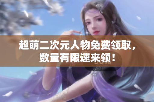超萌二次元人物免费领取，数量有限速来领！