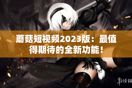 蘑菇短视频2023版：最值得期待的全新功能！