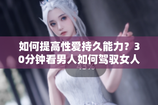 如何提高性爱持久能力？30分钟看男人如何驾驭女人！