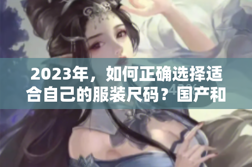 2023年，如何正确选择适合自己的服装尺码？国产和欧洲尺码表对比指南来帮助你。