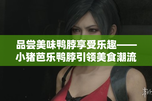品尝美味鸭脖享受乐趣——小猪芭乐鸭脖引领美食潮流