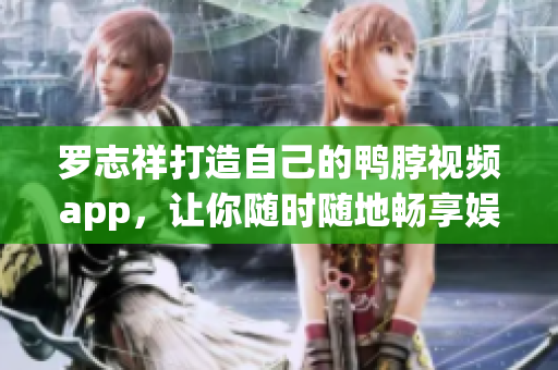罗志祥打造自己的鸭脖视频app，让你随时随地畅享娱乐！